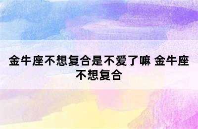 金牛座不想复合是不爱了嘛 金牛座不想复合